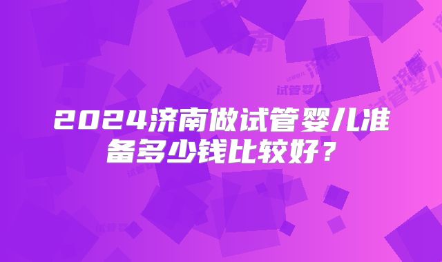 2024济南做试管婴儿准备多少钱比较好？