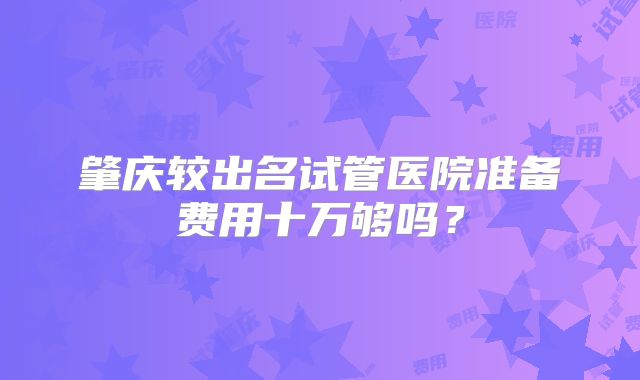 肇庆较出名试管医院准备费用十万够吗?