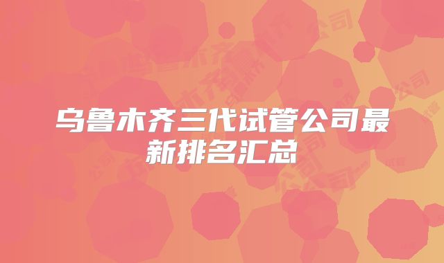 乌鲁木齐三代试管公司最新排名汇总