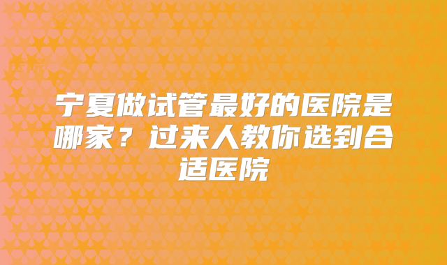 宁夏做试管最好的医院是哪家？过来人教你选到合适医院
