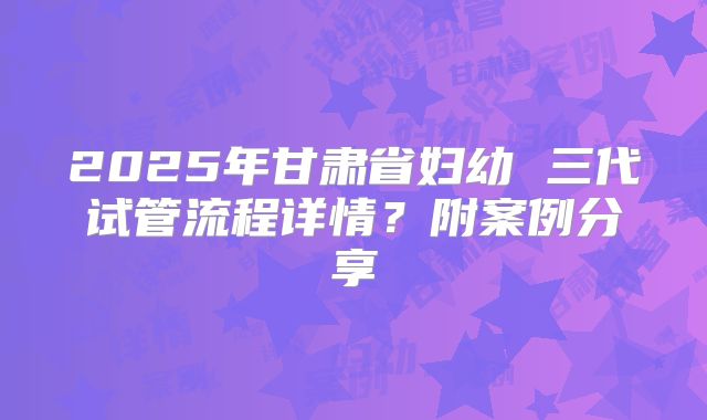 2025年甘肃省妇幼 三代试管流程详情?附案例分享