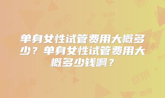 单身女性试管费用大概多少？单身女性试管费用大概多少钱啊？