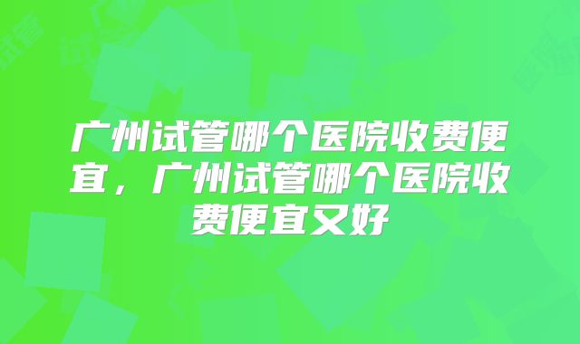 广州试管哪个医院收费便宜，广州试管哪个医院收费便宜又好
