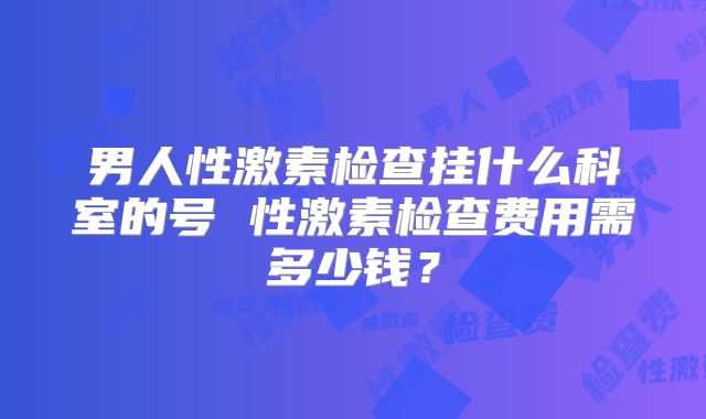 男人性激素检查挂什么科室的号 性激素检查费用需多少钱?