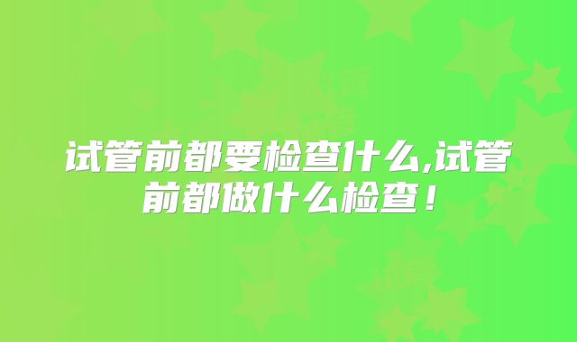 试管前都要检查什么,试管前都做什么检查!
