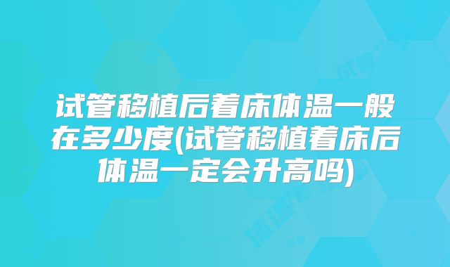 试管移植后着床体温一般在多少度(试管移植着床后体温一定会升高吗)