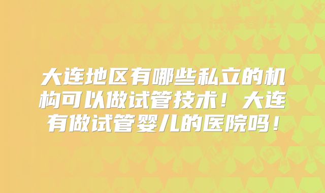 大连地区有哪些私立的机构可以做试管技术!大连有做试管婴儿的医院吗!