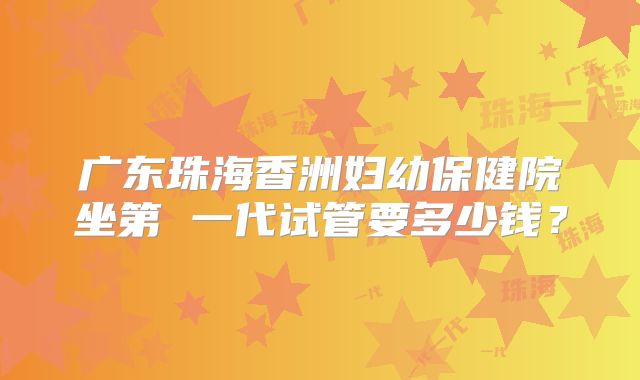 广东珠海香洲妇幼保健院坐第 一代试管要多少钱？