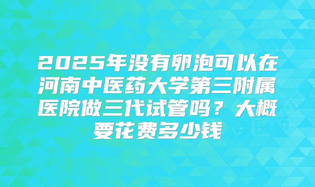 2025年没有卵泡可以在河南中医药大学第三附属医院做三代试管吗？大概要花费多少钱