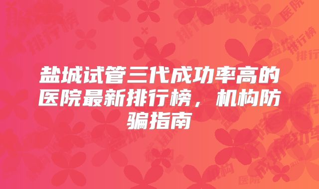 盐城试管三代成功率高的医院最新排行榜，机构防骗指南
