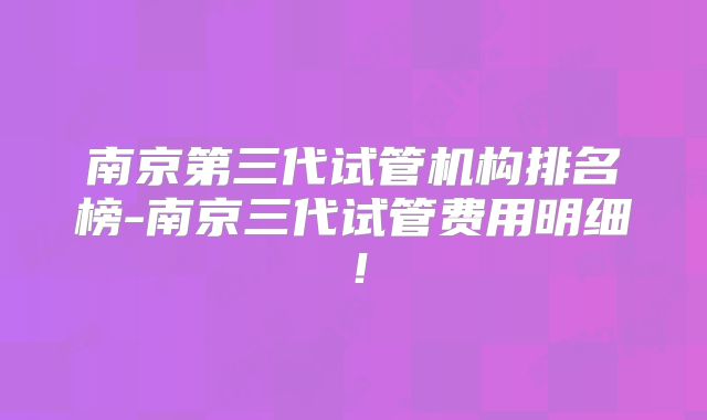 南京第三代试管机构排名榜-南京三代试管费用明细!