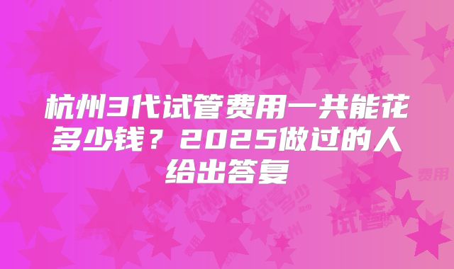 杭州3代试管费用一共能花多少钱？2025做过的人给出答复