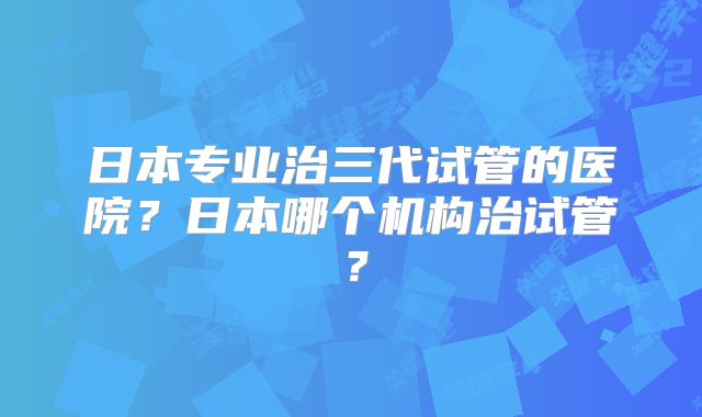 日本专业治三代试管的医院?日本哪个机构治试管?
