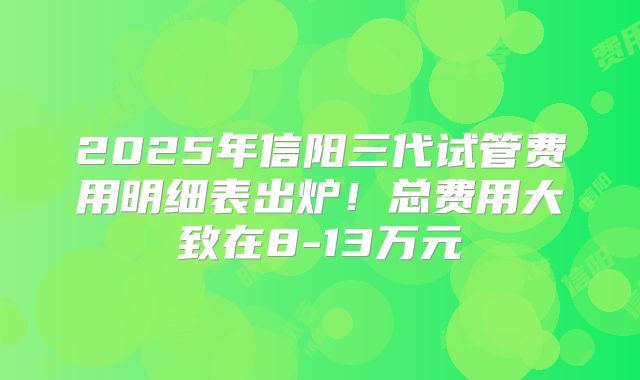2025年信阳三代试管费用明细表出炉！总费用大致在8-13万元
