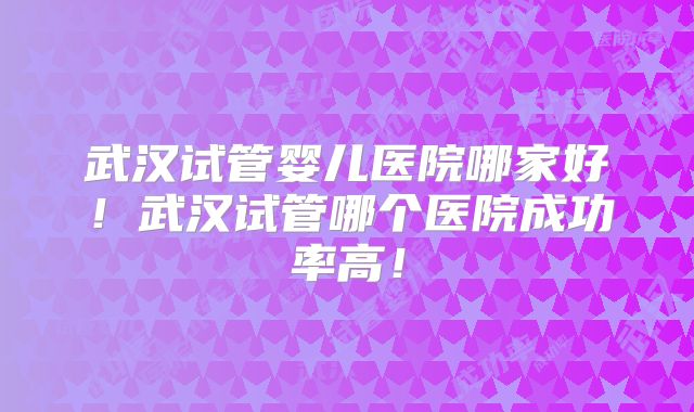 武汉试管婴儿医院哪家好！武汉试管哪个医院成功率高！