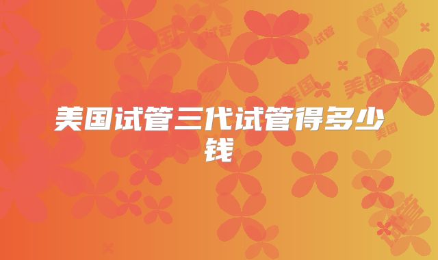 美国试管三代试管得多少钱
