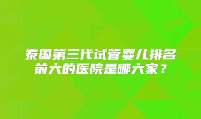 泰国第三代试管婴儿排名前六的医院是哪六家？
