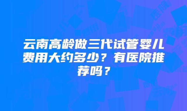 云南高龄做三代试管婴儿费用大约多少？有医院推荐吗？