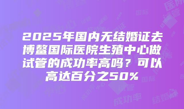 2025年国内无结婚证去博鳌国际医院生殖中心做试管的成功率高吗?可以高达百分之50%