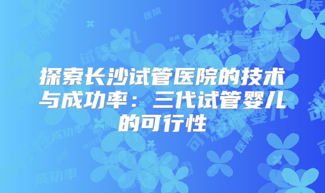 探索长沙试管医院的技术与成功率：三代试管婴儿的可行性