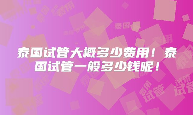 泰国试管大概多少费用！泰国试管一般多少钱呢！