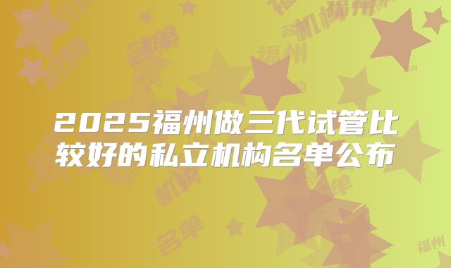 2025福州做三代试管比较好的私立机构名单公布