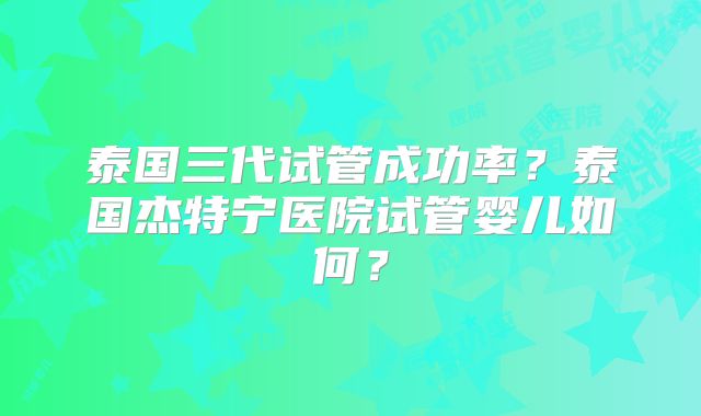 泰国三代试管成功率？泰国杰特宁医院试管婴儿如何？