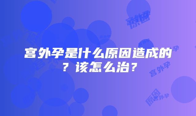 宫外孕是什么原因造成的？该怎么治？