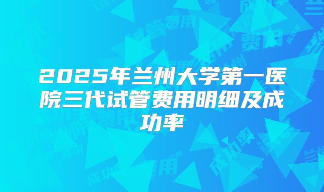 2025年兰州大学第一医院三代试管费用明细及成功率