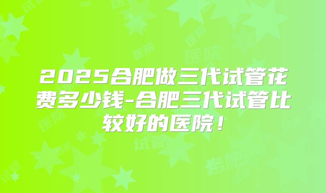 2025合肥做三代试管花费多少钱-合肥三代试管比较好的医院！