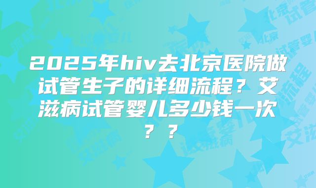 2025年hiv去北京医院做试管生子的详细流程？艾滋病试管婴儿多少钱一次？？