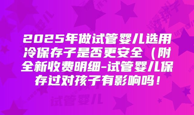 2025年做试管婴儿选用冷保存子是否更安全（附全新收费明细-试管婴儿保存过对孩子有影响吗！