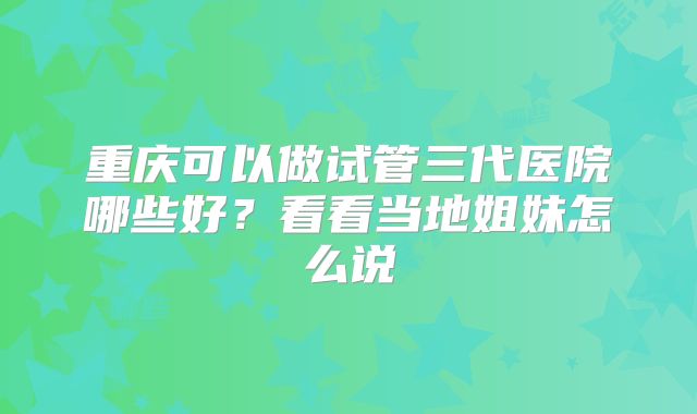 重庆可以做试管三代医院哪些好？看看当地姐妹怎么说