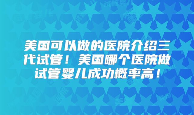 美国可以做的医院介绍三代试管！美国哪个医院做试管婴儿成功概率高！