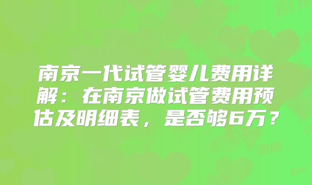 南京一代试管婴儿费用详解:在南京做试管费用预估及明细表,是否够6万?