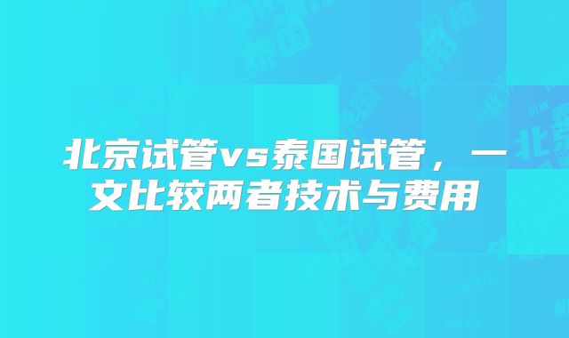 北京试管vs泰国试管,一文比较两者技术与费用