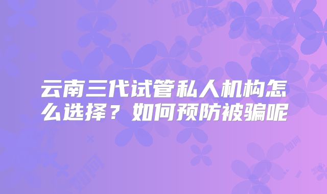 云南三代试管私人机构怎么选择?如何预防被骗呢