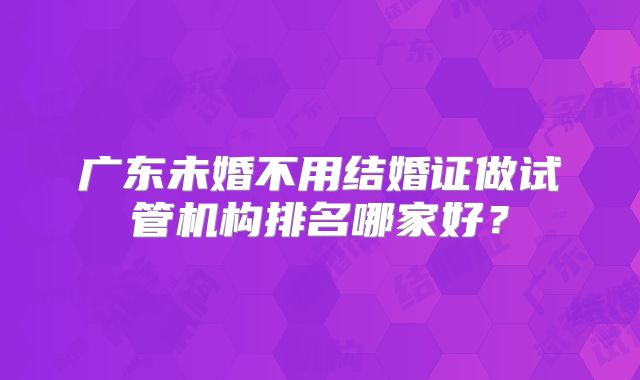 广东未婚不用结婚证做试管机构排名哪家好？
