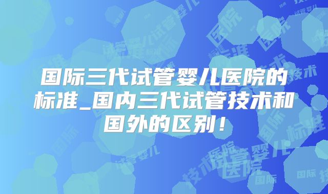 国际三代试管婴儿医院的标准_国内三代试管技术和国外的区别!