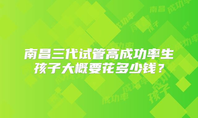 南昌三代试管高成功率生孩子大概要花多少钱?