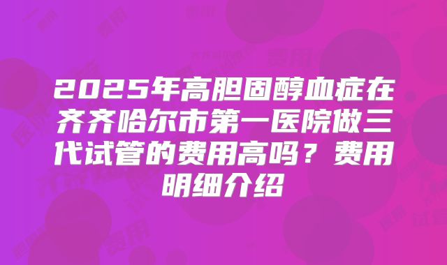 2025年高胆固醇血症在齐齐哈尔市第一医院做三代试管的费用高吗？费用明细介绍