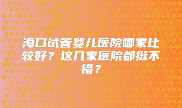 海口试管婴儿医院哪家比较好？这几家医院都挺不错？