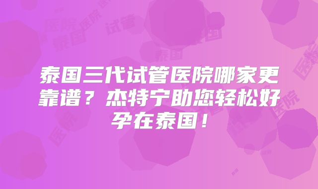 泰国三代试管医院哪家更靠谱？杰特宁助您轻松好孕在泰国！