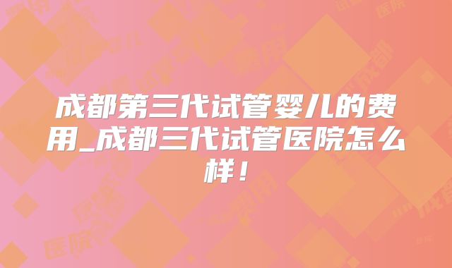 成都第三代试管婴儿的费用_成都三代试管医院怎么样！
