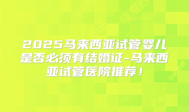 2025马来西亚试管婴儿是否必须有结婚证-马来西亚试管医院推荐！