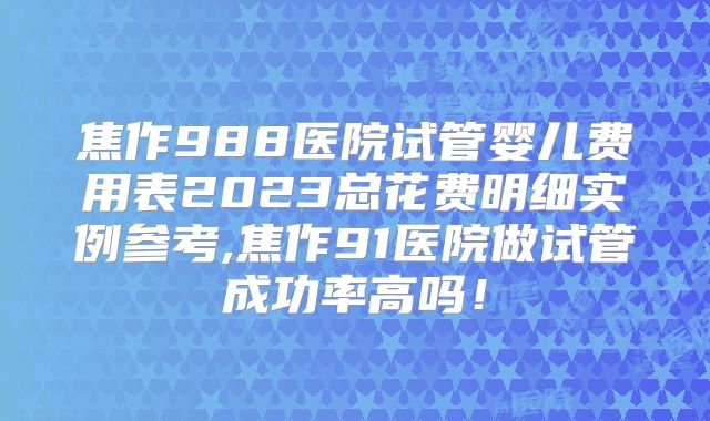焦作988医院试管婴儿费用表2023总花费明细实例参考,焦作91医院做试管成功率高吗！