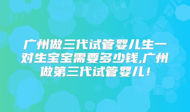 广州做三代试管婴儿生一对生宝宝需要多少钱,广州做第三代试管婴儿！