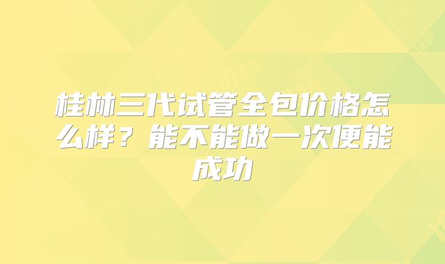 桂林三代试管全包价格怎么样？能不能做一次便能成功