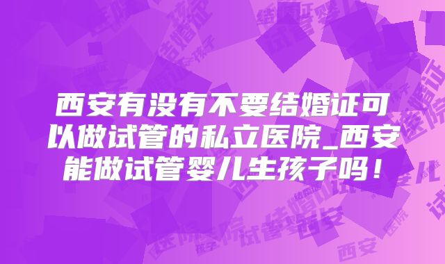西安有没有不要结婚证可以做试管的私立医院_西安能做试管婴儿生孩子吗!