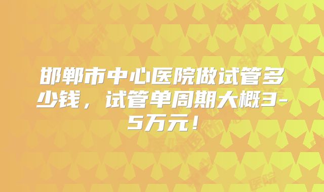 邯郸市中心医院做试管多少钱，试管单周期大概3-5万元！
